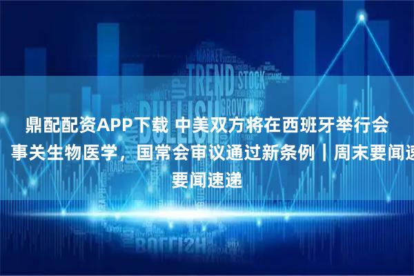 鼎配配资APP下载 中美双方将在西班牙举行会谈；事关生物医学，国常会审议通过新条例｜周末要闻速递