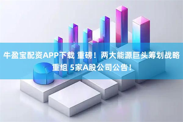 牛盈宝配资APP下载 重磅！两大能源巨头筹划战略重组 5家A股公司公告！