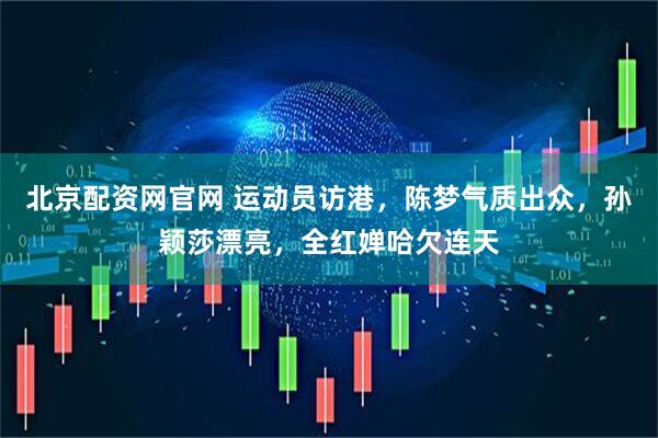 北京配资网官网 运动员访港，陈梦气质出众，孙颖莎漂亮，全红婵哈欠连天