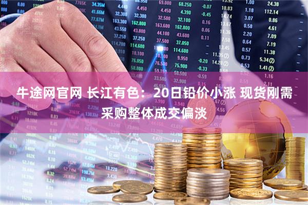 牛途网官网 长江有色：20日铅价小涨 现货刚需采购整体成交偏淡