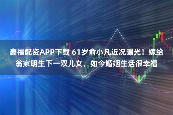 鑫福配资APP下载 61岁俞小凡近况曝光！嫁给翁家明生下一双儿女，如今婚姻生活很幸福