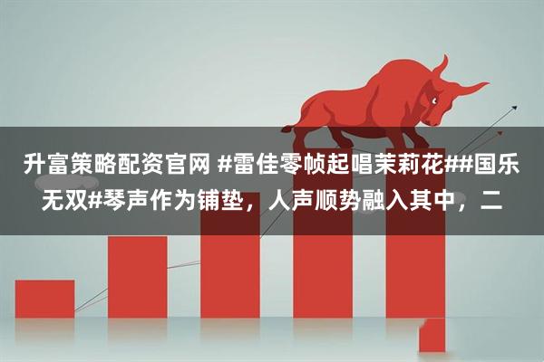 升富策略配资官网 #雷佳零帧起唱茉莉花##国乐无双#琴声作为铺垫，人声顺势融入其中，二