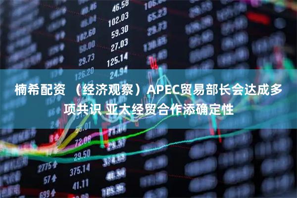 楠希配资 （经济观察）APEC贸易部长会达成多项共识 亚太经贸合作添确定性